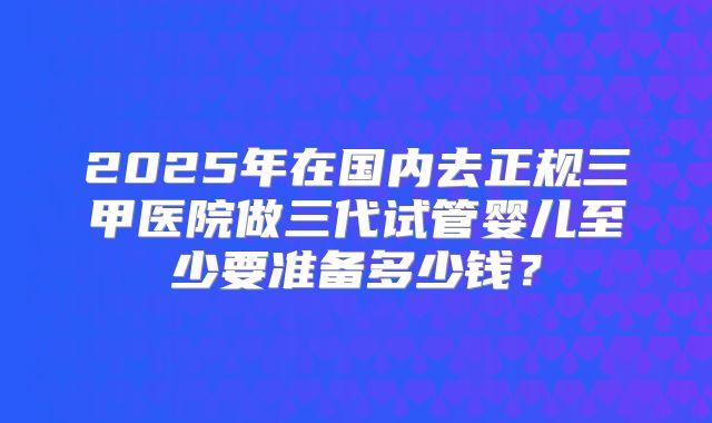 2025年在国内去正规三甲医院做三代试管婴儿至少要准备多少钱？