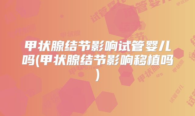 甲状腺结节影响试管婴儿吗(甲状腺结节影响移植吗)