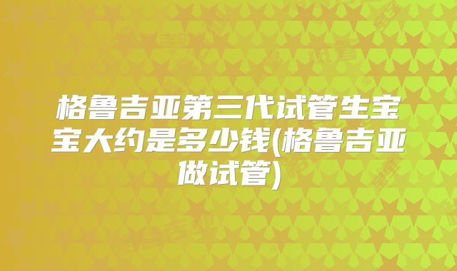 格鲁吉亚第三代试管生宝宝大约是多少钱(格鲁吉亚做试管)