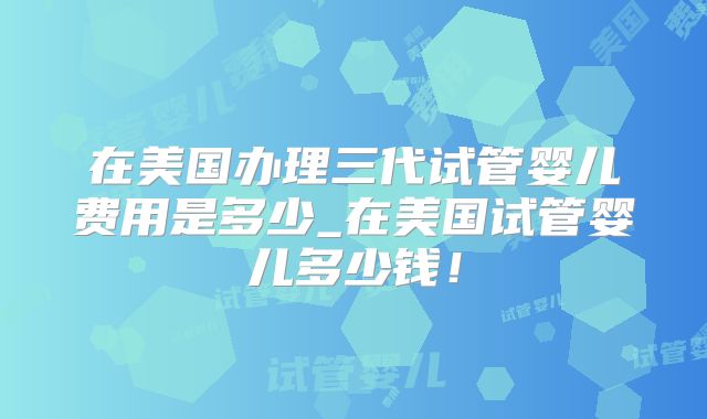 在美国办理三代试管婴儿费用是多少_在美国试管婴儿多少钱！