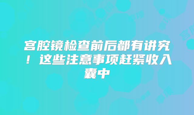 宫腔镜检查前后都有讲究!这些注意事项赶紧收入囊中