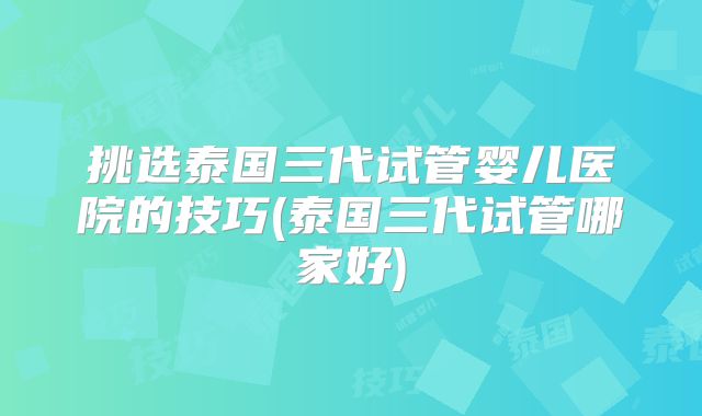 挑选泰国三代试管婴儿医院的技巧(泰国三代试管哪家好)