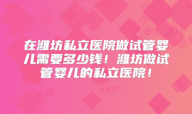 在潍坊私立医院做试管婴儿需要多少钱！潍坊做试管婴儿的私立医院！