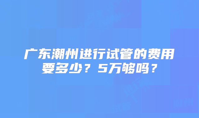 广东潮州进行试管的费用要多少？5万够吗？