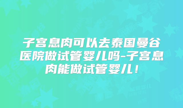 子宫息肉可以去泰国曼谷医院做试管婴儿吗-子宫息肉能做试管婴儿！