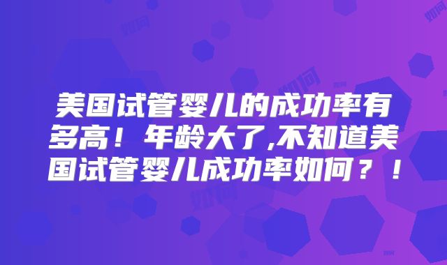 美国试管婴儿的成功率有多高！年龄大了,不知道美国试管婴儿成功率如何？！