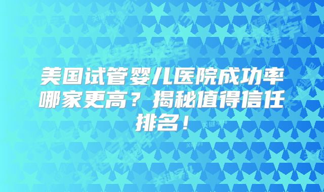 美国试管婴儿医院成功率哪家更高？揭秘值得信任排名！