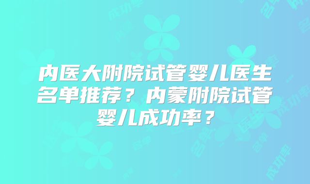内医大附院试管婴儿医生名单推荐？内蒙附院试管婴儿成功率？