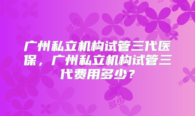 广州私立机构试管三代医保,广州私立机构试管三代费用多少?