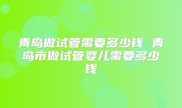 青岛做试管需要多少钱 青岛市做试管婴儿需要多少钱