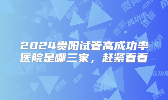 2024贵阳试管高成功率医院是哪三家，赶紧看看