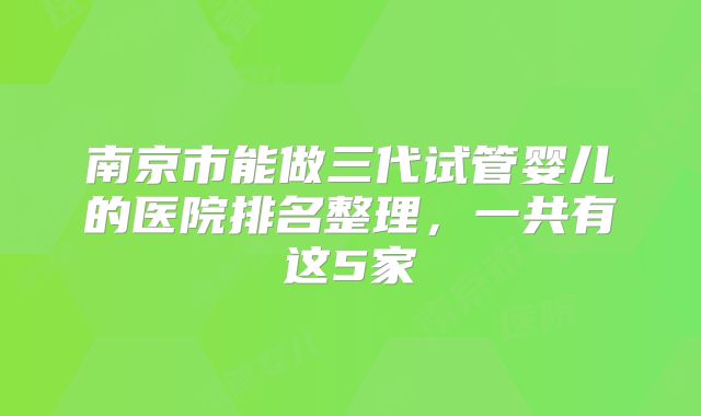 南京市能做三代试管婴儿的医院排名整理,一共有这5家