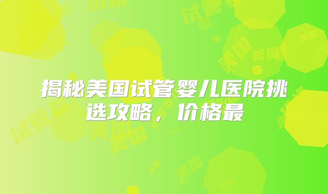 揭秘美国试管婴儿医院挑选攻略，价格最