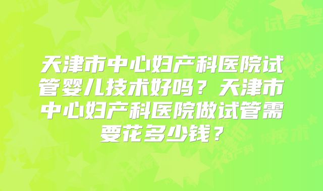天津市中心妇产科医院试管婴儿技术好吗?天津市中心妇产科医院做试管需要花多少钱?