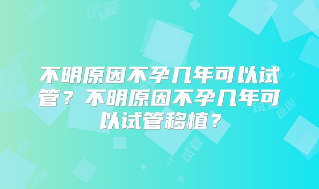 不明原因不孕几年可以试管？不明原因不孕几年可以试管移植？