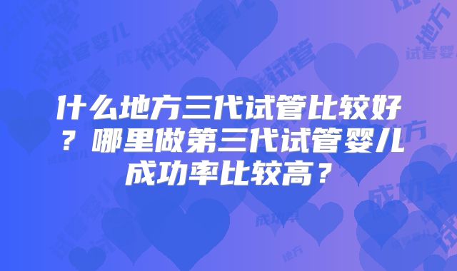 什么地方三代试管比较好？哪里做第三代试管婴儿成功率比较高？