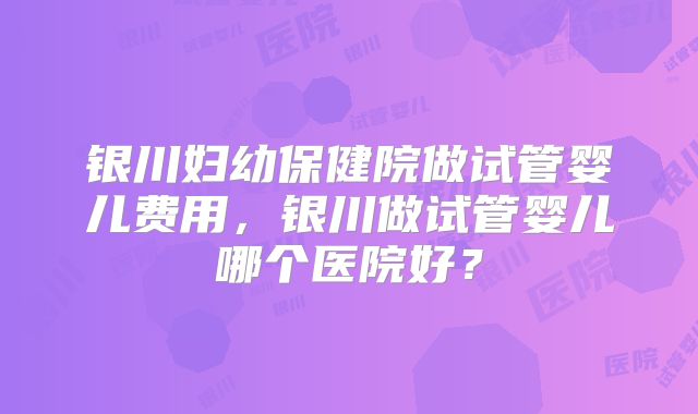 银川妇幼保健院做试管婴儿费用，银川做试管婴儿哪个医院好？