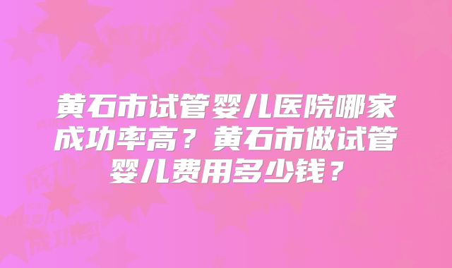 黄石市试管婴儿医院哪家成功率高？黄石市做试管婴儿费用多少钱？