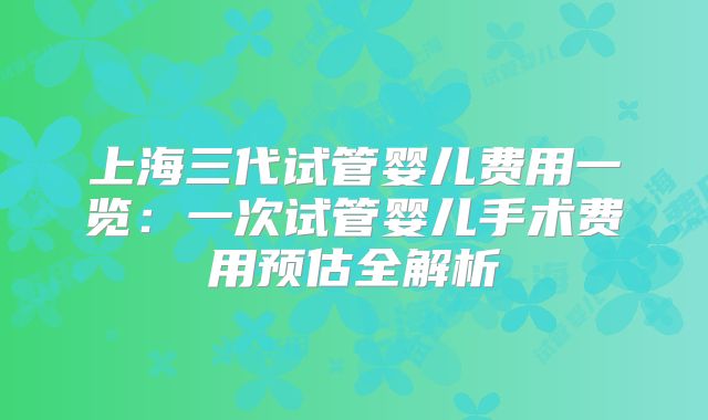 上海三代试管婴儿费用一览：一次试管婴儿手术费用预估全解析
