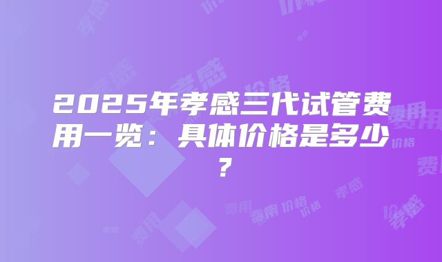 2025年孝感三代试管费用一览:具体价格是多少?