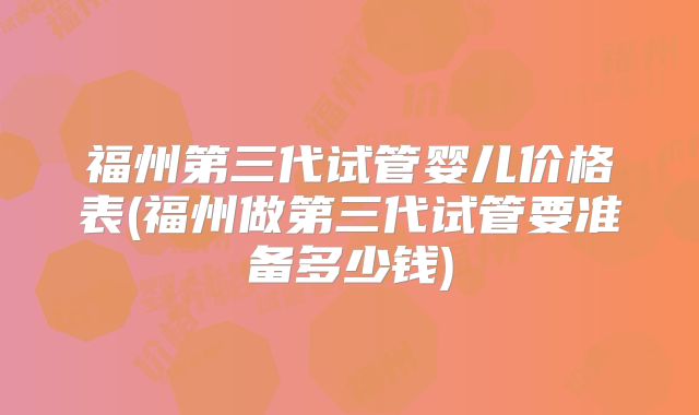 福州第三代试管婴儿价格表(福州做第三代试管要准备多少钱)