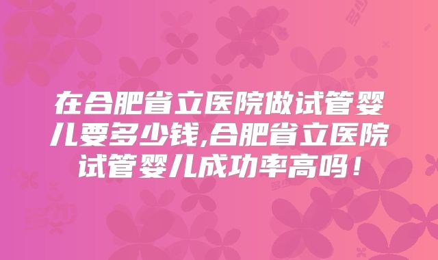 在合肥省立医院做试管婴儿要多少钱,合肥省立医院试管婴儿成功率高吗！
