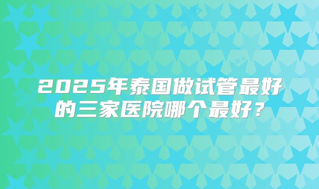 2025年泰国做试管最好的三家医院哪个最好?
