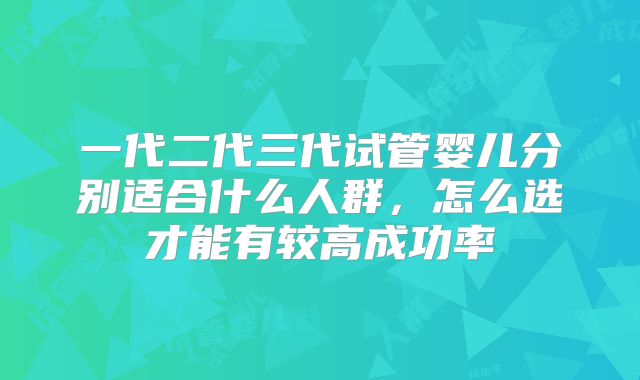 一代二代三代试管婴儿分别适合什么人群，怎么选才能有较高成功率