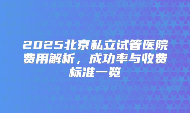 2025北京私立试管医院费用解析，成功率与收费标准一览