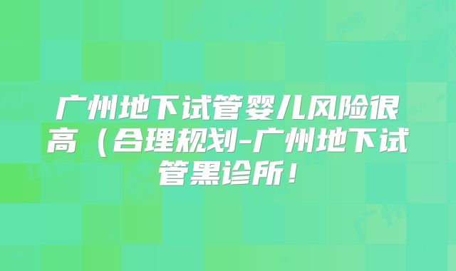 广州地下试管婴儿风险很高(合理规划-广州地下试管黑诊所!