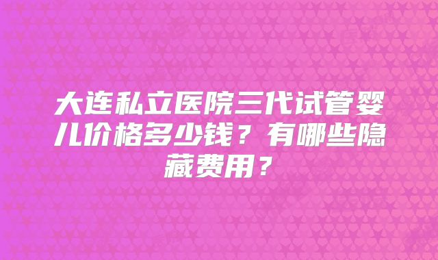 大连私立医院三代试管婴儿价格多少钱？有哪些隐藏费用？