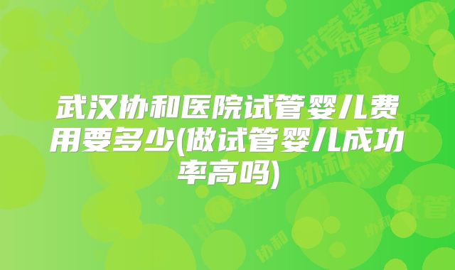 武汉协和医院试管婴儿费用要多少(做试管婴儿成功率高吗)