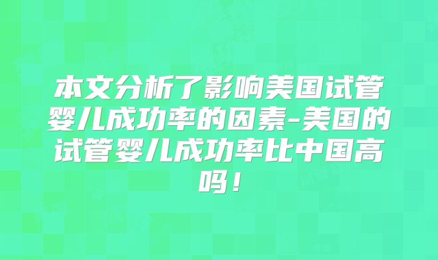 本文分析了影响美国试管婴儿成功率的因素-美国的试管婴儿成功率比中国高吗!