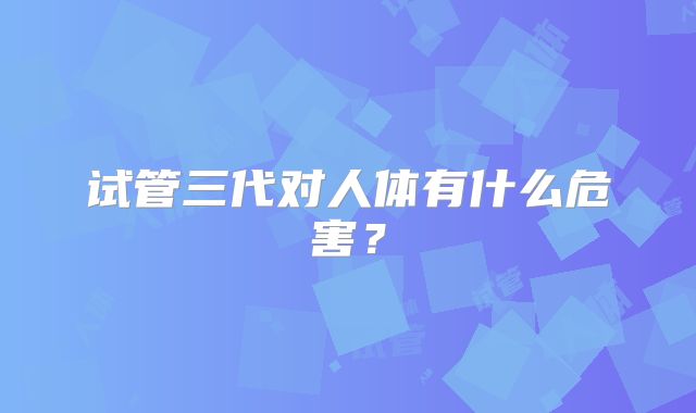 试管三代对人体有什么危害?