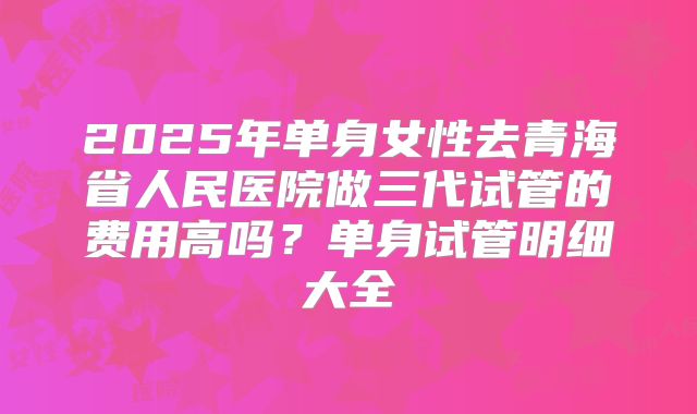 2025年单身女性去青海省人民医院做三代试管的费用高吗?单身试管明细大全