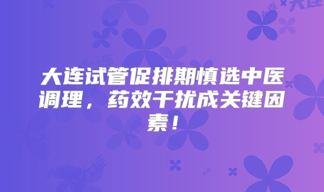 大连试管促排期慎选中医调理,药效干扰成关键因素!