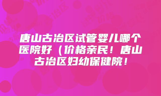 唐山古冶区试管婴儿哪个医院好（价格亲民！唐山古冶区妇幼保健院！