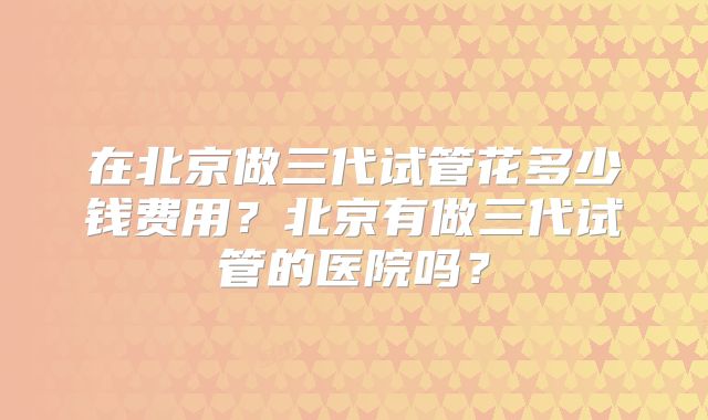 在北京做三代试管花多少钱费用？北京有做三代试管的医院吗？