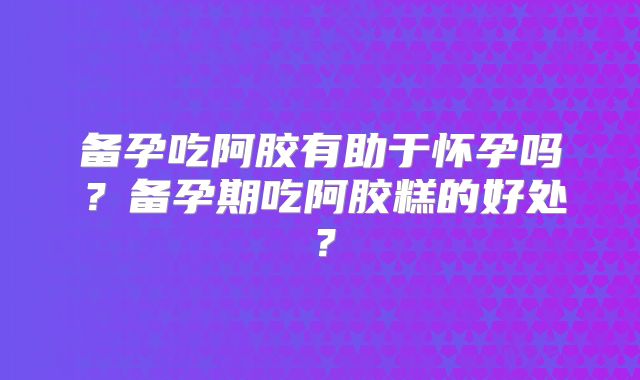 备孕吃阿胶有助于怀孕吗?备孕期吃阿胶糕的好处?