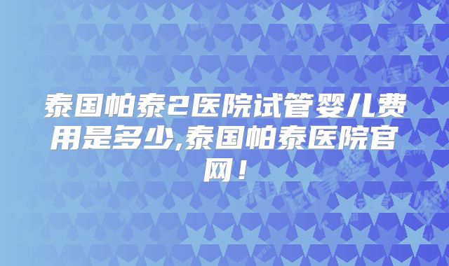 泰国帕泰2医院试管婴儿费用是多少,泰国帕泰医院官网！