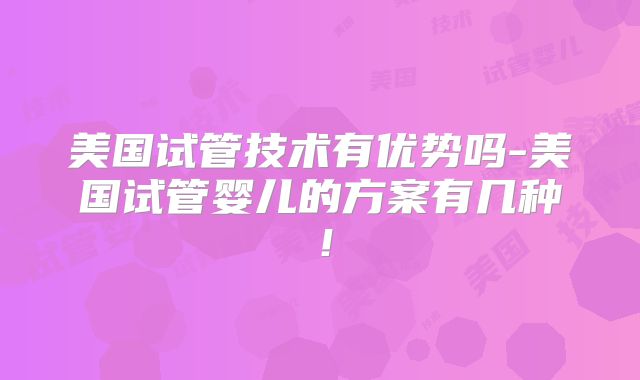 美国试管技术有优势吗-美国试管婴儿的方案有几种!