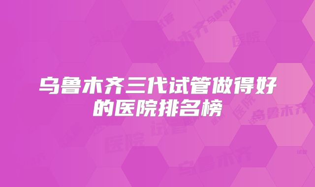 乌鲁木齐三代试管做得好的医院排名榜