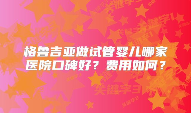 格鲁吉亚做试管婴儿哪家医院口碑好？费用如何？