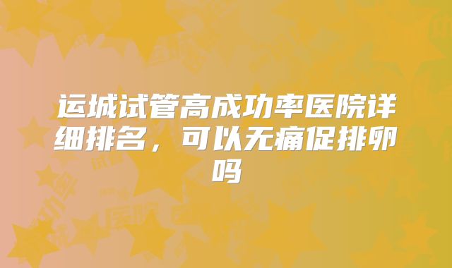 运城试管高成功率医院详细排名，可以无痛促排卵吗