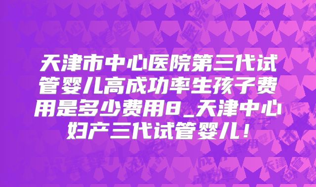 天津市中心医院第三代试管婴儿高成功率生孩子费用是多少费用8_天津中心妇产三代试管婴儿!