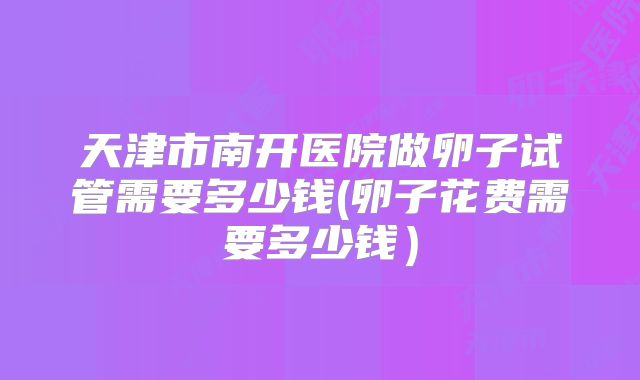 天津市南开医院做卵子试管需要多少钱(卵子花费需要多少钱）