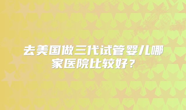去美国做三代试管婴儿哪家医院比较好？