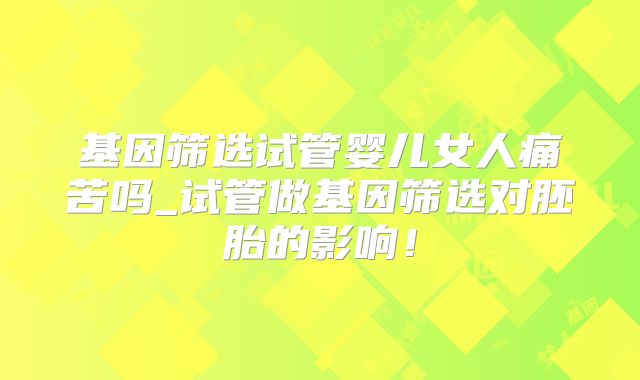 基因筛选试管婴儿女人痛苦吗_试管做基因筛选对胚胎的影响！