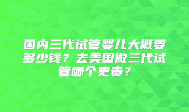 国内三代试管婴儿大概要多少钱？去美国做三代试管哪个更贵？