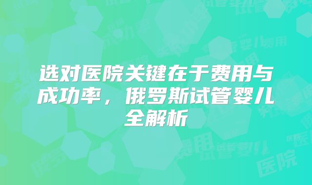 选对医院关键在于费用与成功率，俄罗斯试管婴儿全解析